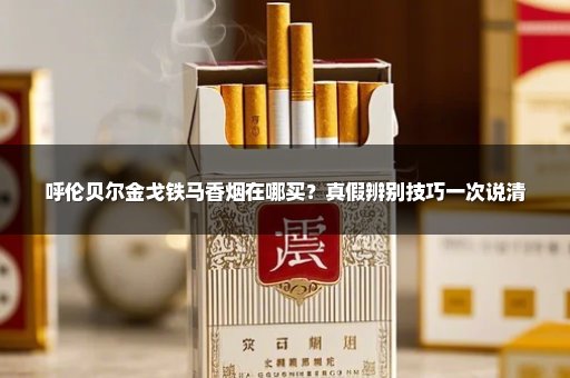 呼伦贝尔金戈铁马香烟在哪买?真假辨别技巧一次说清